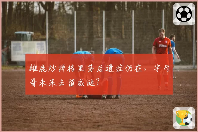 雄鹿炒掉格里芬后遗症仍在，字母哥未来去留成谜？