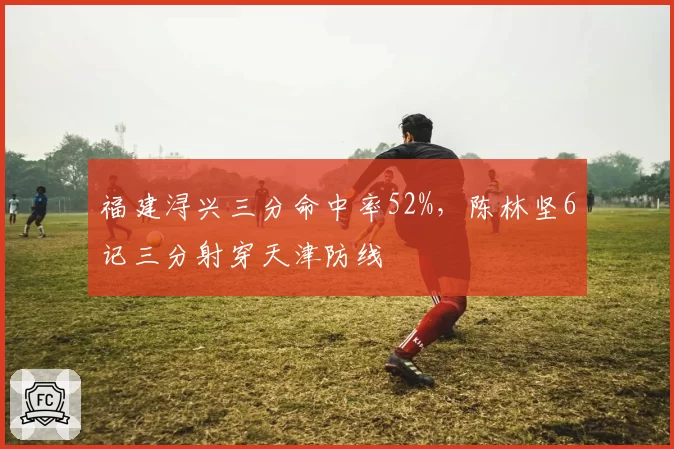 福建浔兴三分命中率52%，陈林坚6记三分射穿天津防线