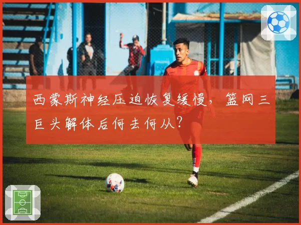 西蒙斯神经压迫恢复缓慢，篮网三巨头解体后何去何从？