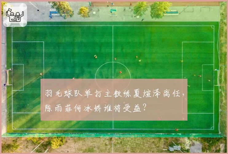 羽毛球队单打主教练夏煊泽离任，陈雨菲何冰娇谁将受益？