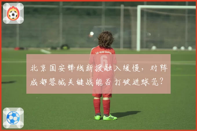 北京国安锋线新援融入缓慢，对阵成都蓉城关键战能否打破进球荒？