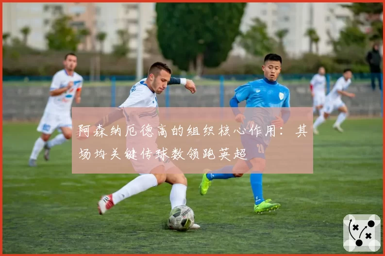 阿森纳厄德高的组织核心作用:其场均关键传球数领跑英超