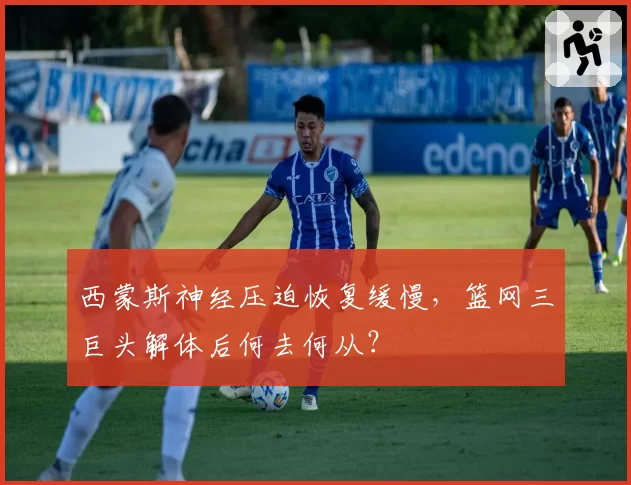 西蒙斯神经压迫恢复缓慢，篮网三巨头解体后何去何从？
