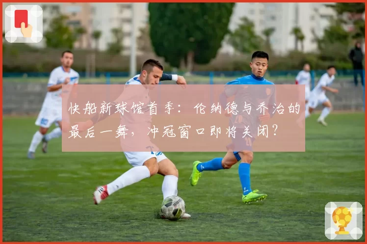 快船新球馆首季:伦纳德与乔治的最后一舞,冲冠窗口即将关闭?