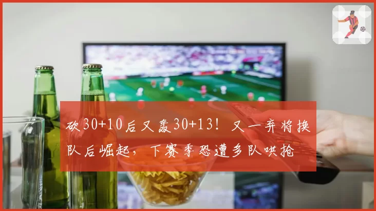 砍30+10后又轰30+13!又一弃将换队后崛起,下赛季恐遭多队哄抢