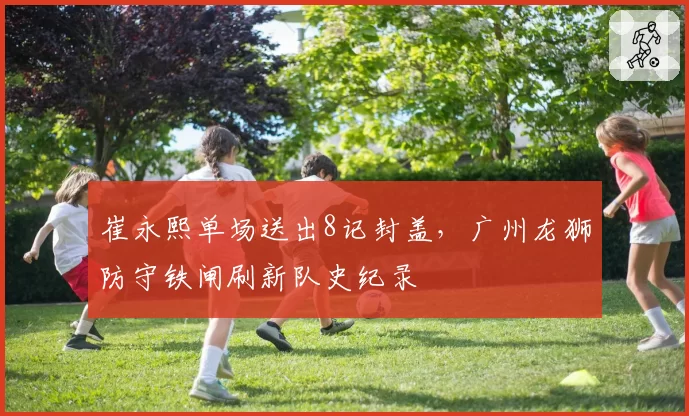 崔永熙单场送出8记封盖,广州龙狮防守铁闸刷新队史纪录