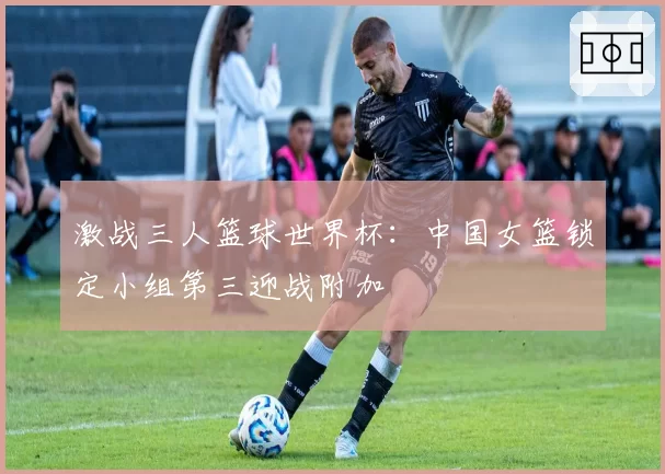 激战三人篮球世界杯：中国女篮锁定小组第三迎战附加