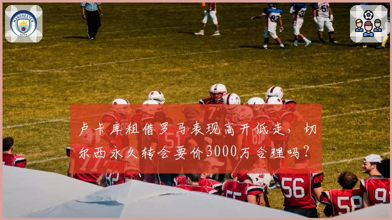 卢卡库租借罗马表现高开低走，切尔西永久转会要价3000万合理吗？