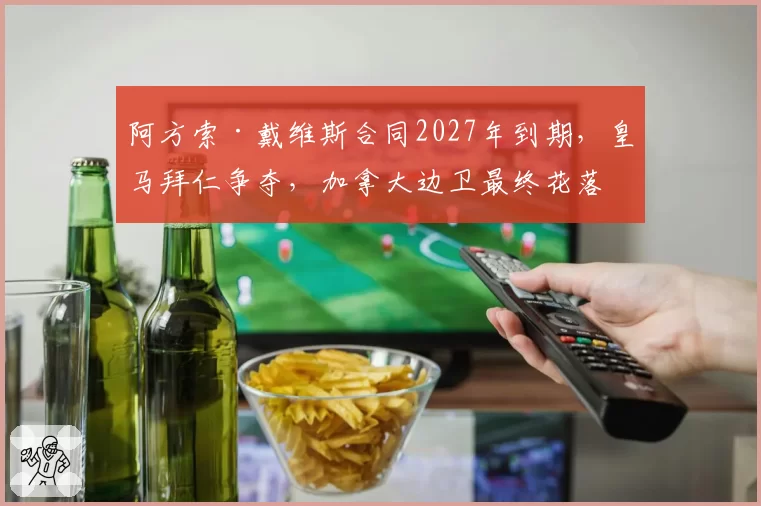 阿方索·戴维斯合同2027年到期，皇马拜仁争夺，加拿大边卫最终花落谁家？