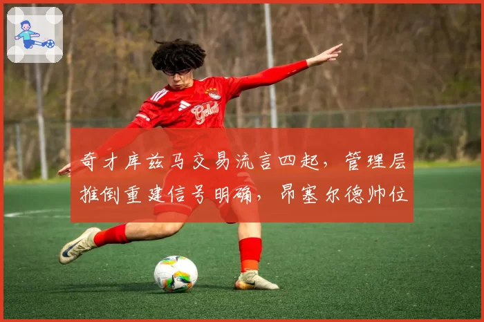 奇才库兹马交易流言四起，管理层推倒重建信号明确，昂塞尔德帅位堪忧？