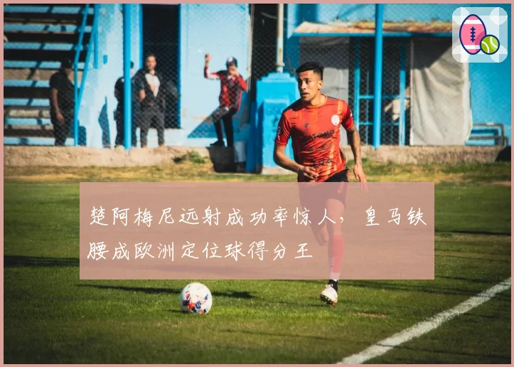 楚阿梅尼远射成功率惊人,皇马铁腰成欧洲定位球得分王