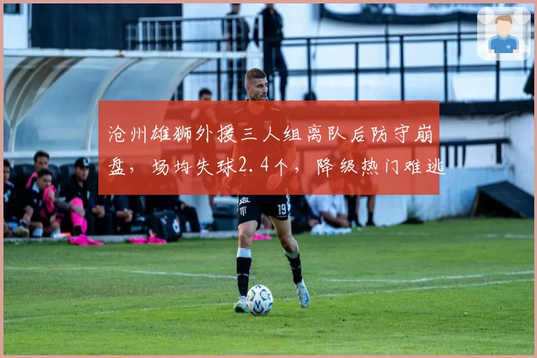 沧州雄狮外援三人组离队后防守崩盘，场均失球2.4个，降级热门难逃厄运
