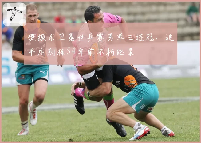 樊振东卫冕世乒赛男单三连冠，追平庄则栋54年前不朽纪录