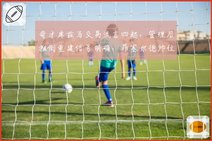 奇才库兹马交易流言四起，管理层推倒重建信号明确，昂塞尔德帅位堪忧？