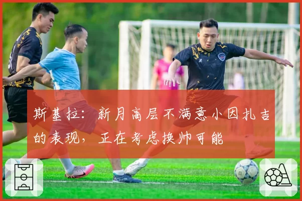斯基拉：新月高层不满意小因扎吉的表现，正在考虑换帅可能