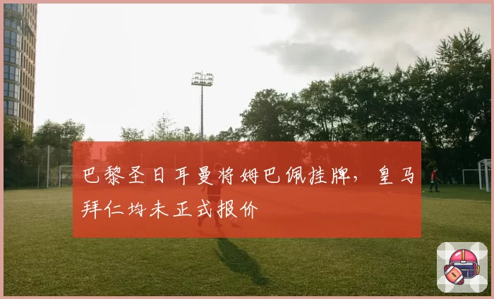 巴黎圣日耳曼将姆巴佩挂牌,皇马拜仁均未正式报价