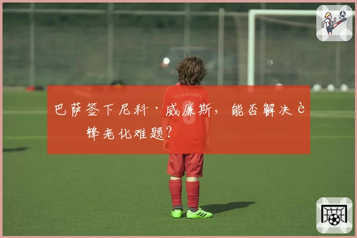巴萨签下尼科·威廉斯，能否解决边锋老化难题？