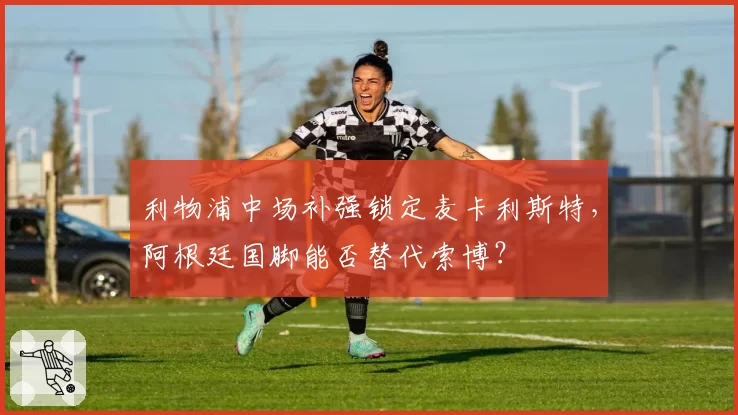 利物浦中场补强锁定麦卡利斯特，阿根廷国脚能否替代索博？