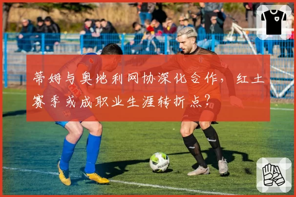 蒂姆与奥地利网协深化合作,红土赛季或成职业生涯转折点?