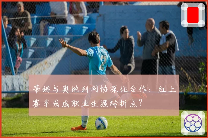 蒂姆与奥地利网协深化合作,红土赛季或成职业生涯转折点?