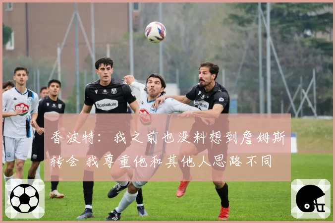 香波特：我之前也没料想到詹姆斯转会 我尊重他和其他人思路不同
