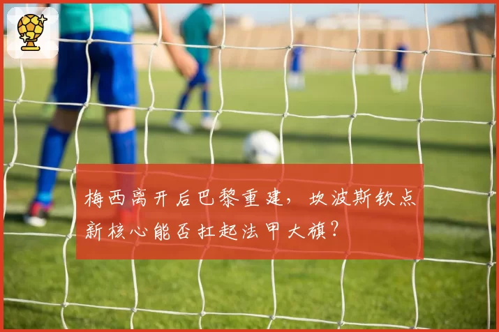 梅西离开后巴黎重建，坎波斯钦点新核心能否扛起法甲大旗？