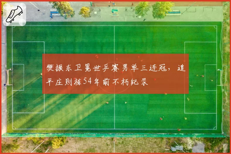 樊振东卫冕世乒赛男单三连冠,追平庄则栋54年前不朽纪录