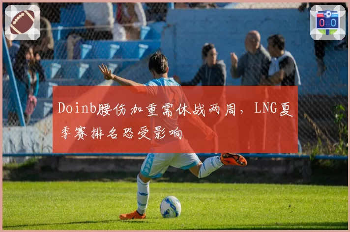 Doinb腰伤加重需休战两周，LNG夏季赛排名恐受影响