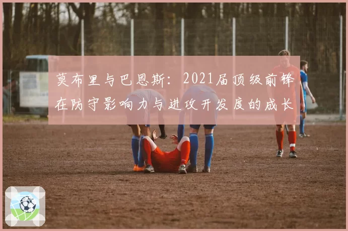 莫布里与巴恩斯:2021届顶级前锋在防守影响力与进攻开发度的成长对比