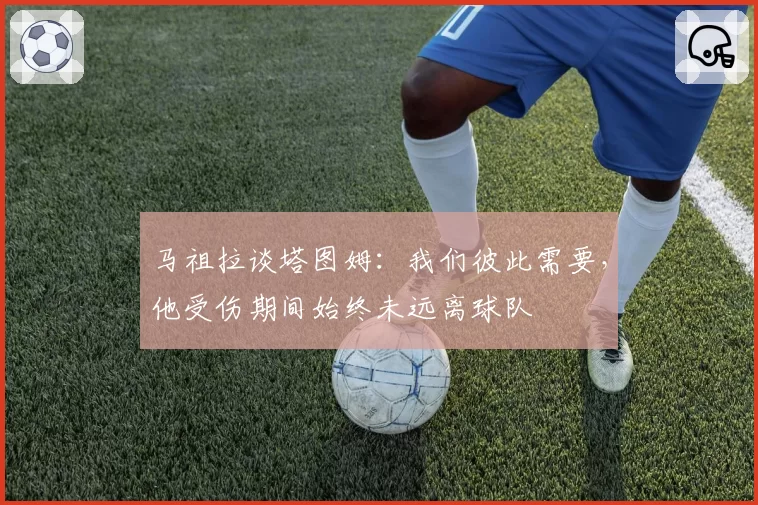 马祖拉谈塔图姆：我们彼此需要，他受伤期间始终未远离球队