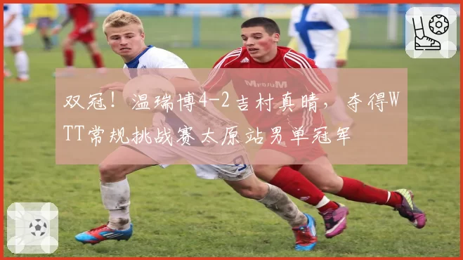 双冠！温瑞博4-2吉村真晴，夺得WTT常规挑战赛太原站男单冠军