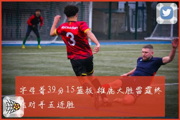 字母哥39分15篮板 雄鹿大胜雷霆终结对手五连胜