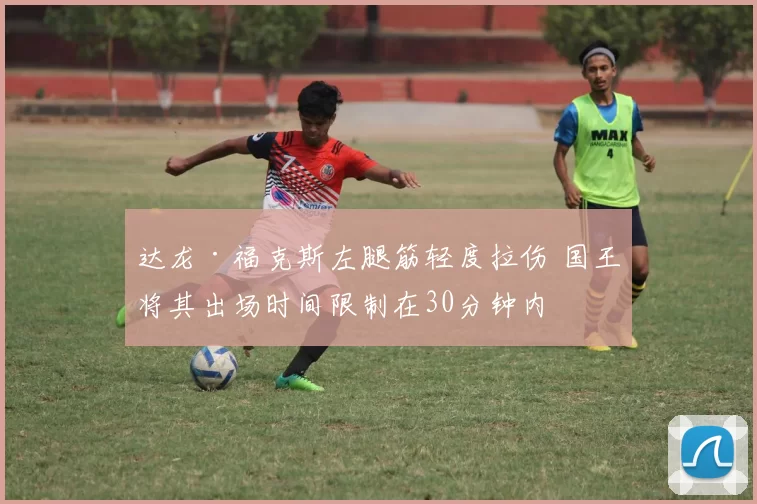 达龙·福克斯左腿筋轻度拉伤 国王将其出场时间限制在30分钟内