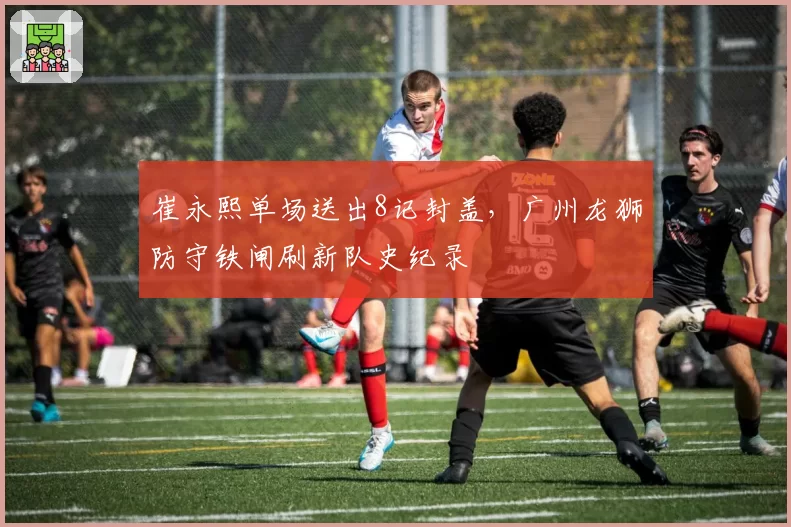 崔永熙单场送出8记封盖,广州龙狮防守铁闸刷新队史纪录