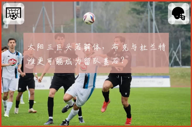 太阳三巨头若解体，布克与杜兰特谁更可能成为留队基石？