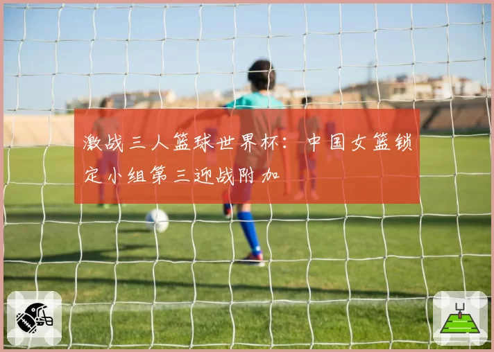 激战三人篮球世界杯：中国女篮锁定小组第三迎战附加