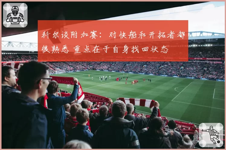 科尔谈附加赛：对快船和开拓者都很熟悉 重点在于自身找回状态