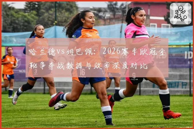 哈兰德vs姆巴佩：2026赛季欧冠金靴争夺战数据与效率深度对比