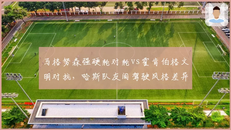 马格努森强硬轮对轮vs霍肯伯格文明对抗,哈斯队友间驾驶风格差异