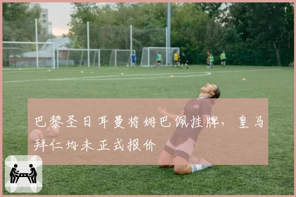巴黎圣日耳曼将姆巴佩挂牌,皇马拜仁均未正式报价
