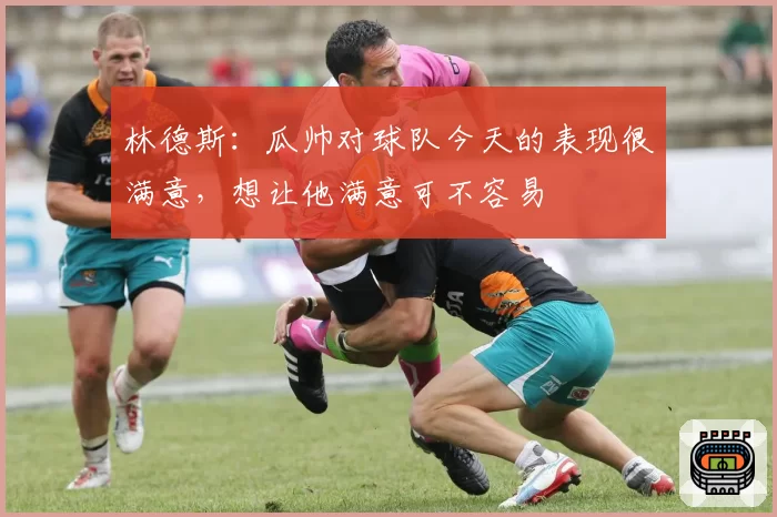 林德斯:瓜帅对球队今天的表现很满意,想让他满意可不容易