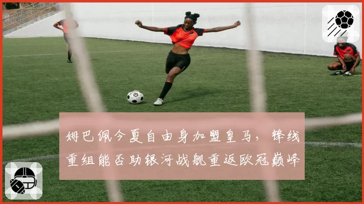 姆巴佩今夏自由身加盟皇马，锋线重组能否助银河战舰重返欧冠巅峰？