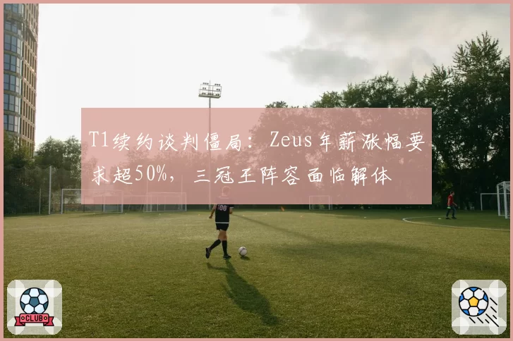 T1续约谈判僵局:Zeus年薪涨幅要求超50%,三冠王阵容面临解体