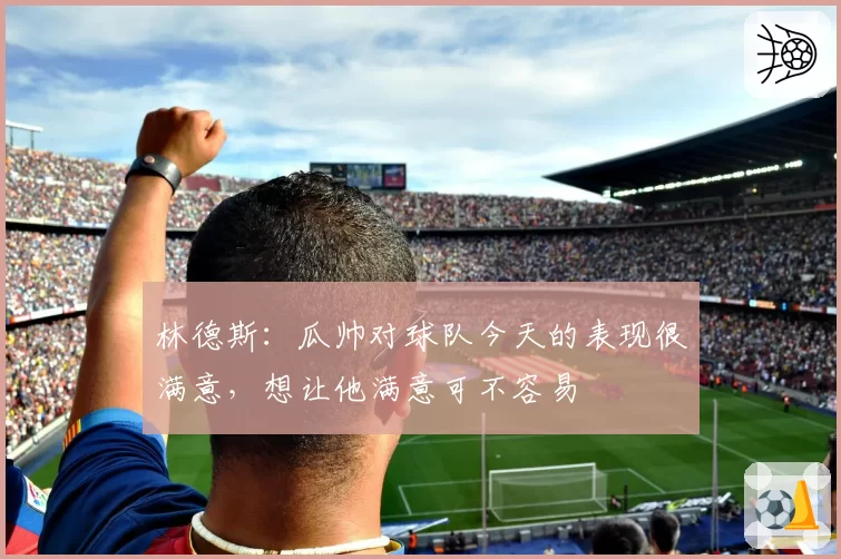 林德斯:瓜帅对球队今天的表现很满意,想让他满意可不容易