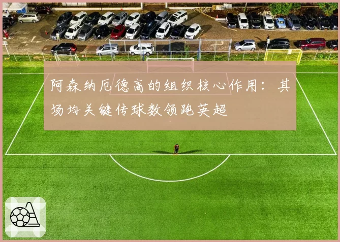 阿森纳厄德高的组织核心作用：其场均关键传球数领跑英超