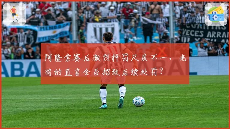 阿隆索赛后激烈抨罚尺度不一,老将的直言会否招致后续处罚?