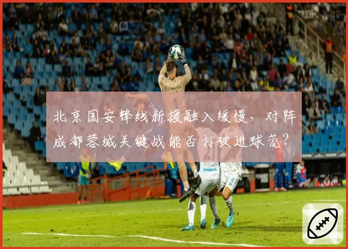 北京国安锋线新援融入缓慢，对阵成都蓉城关键战能否打破进球荒？