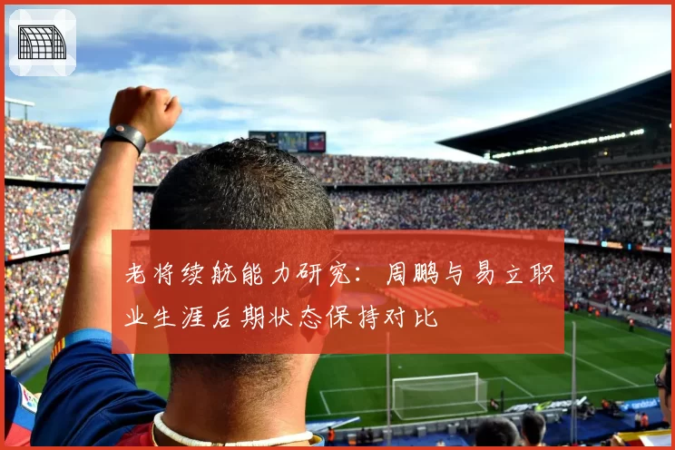 老将续航能力研究:周鹏与易立职业生涯后期状态保持对比