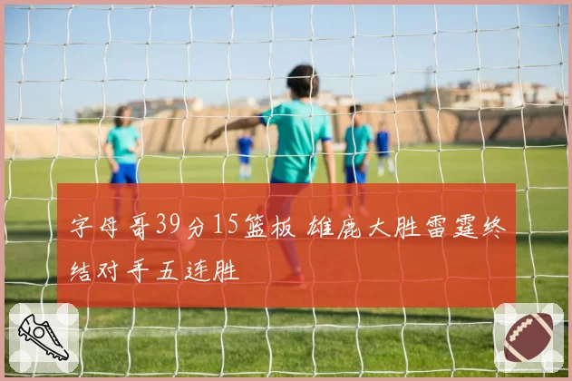 字母哥39分15篮板 雄鹿大胜雷霆终结对手五连胜