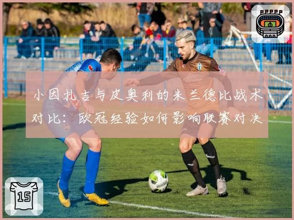 小因扎吉与皮奥利的米兰德比战术对比:欧冠经验如何影响联赛对决